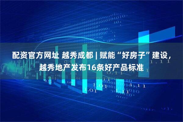 配资官方网址 越秀成都 | 赋能“好房子”建设，越秀地产发布16条好产品标准