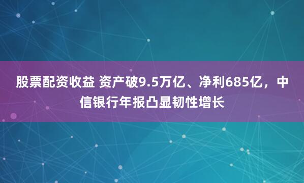 股票配资收益 资产破9.5万亿、净利685亿，中信银行年报凸显韧性增长