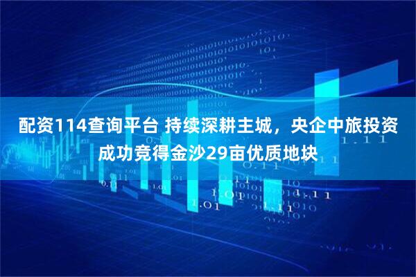 配资114查询平台 持续深耕主城，央企中旅投资成功竞得金沙29亩优质地块