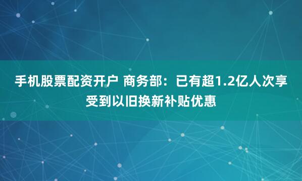 手机股票配资开户 商务部：已有超1.2亿人次享受到以旧换新补贴优惠