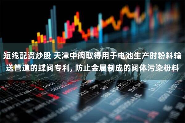 短线配资炒股 天津中阀取得用于电池生产时粉料输送管道的蝶阀专利, 防止金属制成的阀体污染粉料