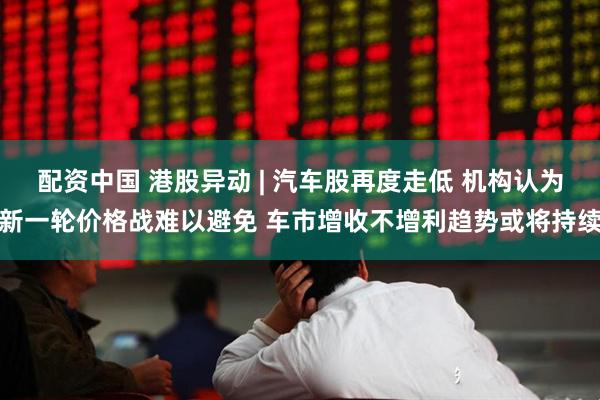 配资中国 港股异动 | 汽车股再度走低 机构认为新一轮价格战难以避免 车市增收不增利趋势或将持续