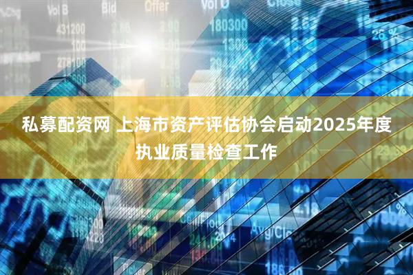 私募配资网 上海市资产评估协会启动2025年度执业质量检查工作