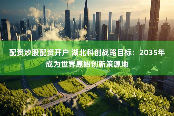 配资炒股配资开户 湖北科创战略目标：2035年成为世界原始创新策源地