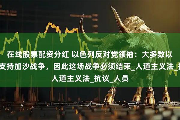 在线股票配资分红 以色列反对党领袖：大多数以民众不再支持加沙战争，因此这场战争必须结束_人道主义法_抗议_人员