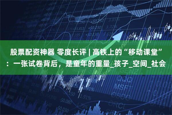 股票配资神器 零度长评 | 高铁上的“移动课堂”：一张试卷背后，是童年的重量_孩子_空间_社会