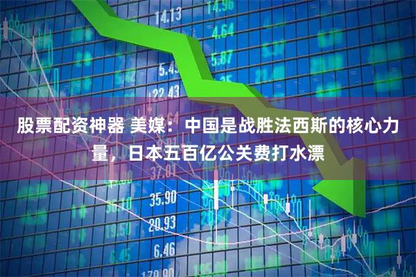 股票配资神器 美媒：中国是战胜法西斯的核心力量，日本五百亿公关费打水漂