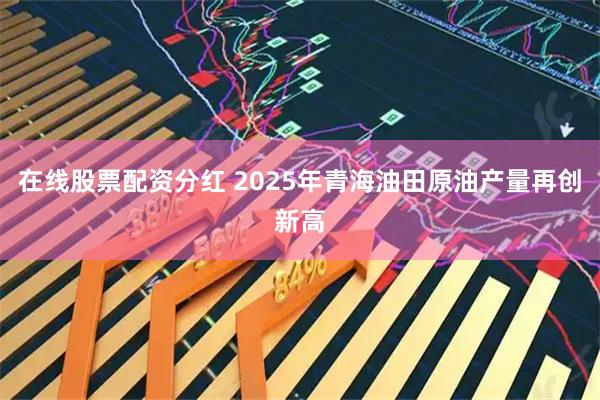 在线股票配资分红 2025年青海油田原油产量再创新高