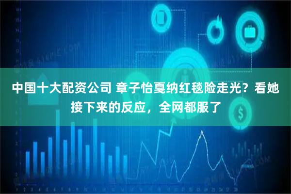 中国十大配资公司 章子怡戛纳红毯险走光？看她接下来的反应，全网都服了